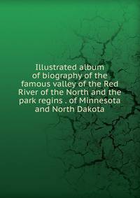 Illustrated album of biography of the famous valley of the Red River of the North and the park regins . of Minnesota and North Dakota