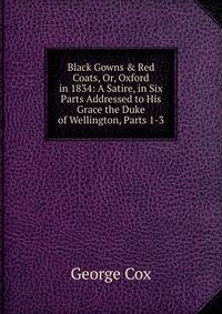 Black Gowns &amp; Red Coats, Or, Oxford in 1834: A Satire, in Six Parts Addressed to His Grace the Duke of Wellington, Parts 1-3