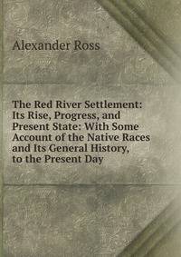 The Red River Settlement: Its Rise, Progress, and Present State: With Some Account of the Native Races and Its General History, to the Present Day