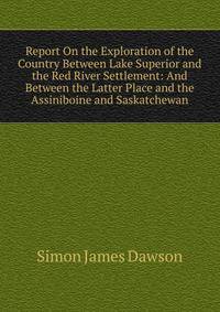 Report On the Exploration of the Country Between Lake Superior and the Red River Settlement: And Between the Latter Place and the Assiniboine and Saskatchewan