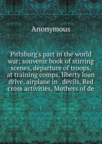 Pittsburg's part in the world war; souvenir book of stirring scenes, departure of troops, at training comps, liberty loan drive, airplane in . devils, Red cross activities, Mothers of de