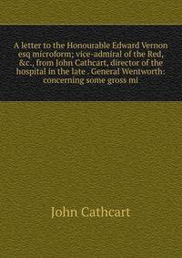 A letter to the Honourable Edward Vernon esq microform; vice-admiral of the Red, &amp;c., from John Cathcart, director of the hospital in the late . General Wentworth: concerning some gross mi
