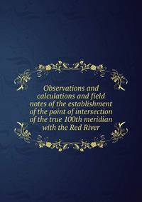 Observations and calculations and field notes of the establishment of the point of intersection of the true 100th meridian with the Red River