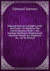 Edmund Spenser's Knight of the Red Cross: Or Holiness The Faerie Queene, Book 1. the Antique Spelling Is Modernized, Obsolete Words Are Displaced &amp;c., by W. Horton.