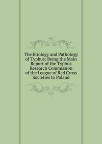 The Etiology and Pathology of Typhus: Being the Main Report of the Typhus Research Commission of the League of Red Cross Societies to Poland