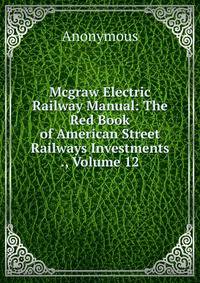 Mcgraw Electric Railway Manual: The Red Book of American Street Railways Investments ., Volume 12