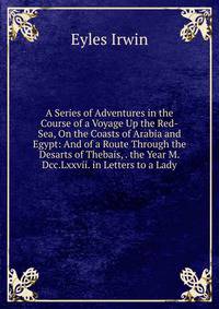 A Series of Adventures in the Course of a Voyage Up the Red-Sea, On the Coasts of Arabia and Egypt: And of a Route Through the Desarts of Thebais, . the Year M.Dcc.Lxxvii. in Letters to a Lady