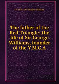 The father of the Red Triangle; the life of Sir George Williams, founder of the Y.M.C.A