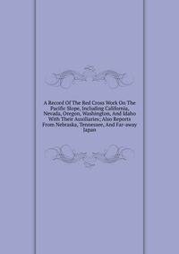 A Record Of The Red Cross Work On The Pacific Slope, Including California, Nevada, Oregon, Washington, And Idaho With Their Auxiliaries; Also Reports From Nebraska, Tennessee, And Far-away Japan