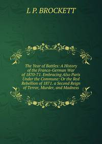 The Year of Battles: A History of the Franco-German War of 1870-71. Embracing Also Paris Under the Commune: Or the Red Rebellion of 1871. a Second Reign of Terror, Murder, and Madness