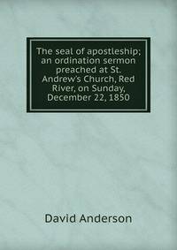 The seal of apostleship; an ordination sermon preached at St. Andrew's Church, Red River, on Sunday, December 22, 1850