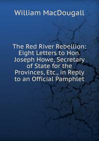 The Red River Rebellion: Eight Letters to Hon. Joseph Howe, Secretary of State for the Provinces, Etc., in Reply to an Official Pamphlet