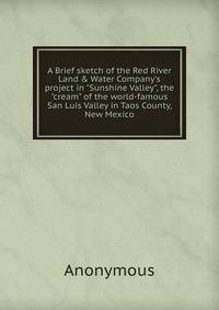 A Brief sketch of the Red River Land &amp; Water Company's project in "Sunshine Valley", the "cream" of the world-famous San Luis Valley in Taos County, New Mexico