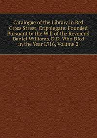Catalogue of the Library in Red Cross Street, Cripplegate: Founded Pursuant to the Will of the Reverend Daniel Williams, D.D. Who Died in the Year L716, Volume 2