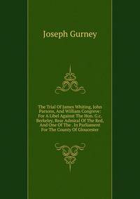 The Trial Of James Whiting, John Parsons, And William Congreve: For A Libel Against The Hon. G.c. Berkeley, Rear Admiral Of The Red, And One Of The . In Parliament For The County Of Gloucester