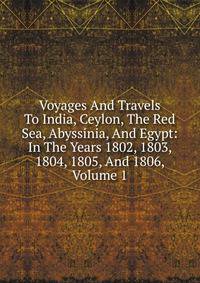 Voyages And Travels To India, Ceylon, The Red Sea, Abyssinia, And Egypt: In The Years 1802, 1803, 1804, 1805, And 1806, Volume 1