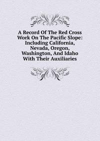 A Record Of The Red Cross Work On The Pacific Slope: Including California, Nevada, Oregon, Washington, And Idaho With Their Auxiliaries