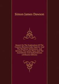 Report On The Exploration Of The Country Between Lake Superior And The Red River Settlement, And Between The Latter Place And The Assiniboine And Saskatchewan (Afrikaans Edition)