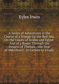 A Series of Adventures in the Course of a Voyage Up the Red-Sea, On the Coasts of Arabia and Egypt: And of a Route Through the Desarts of Thebais, . the Year of Mdcclxxvii : In Letters to a Lady