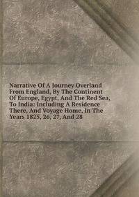 Narrative Of A Journey Overland From England, By The Continent Of Europe, Egypt, And The Red Sea, To India: Including A Residence There, And Voyage Home, In The Years 1825, 26, 27, And 28