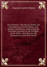 Our Pioneers: The Heroic Deeds and Devoted Lives of the Fathers and Mothers of America, Embracing the Principal Episodes in the Struggle of the White . Red Men for the Possession of the New World