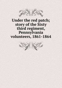 Under the red patch; story of the Sixty third regiment, Pennsylvania volunteers, 1861-1864