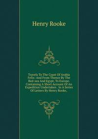 Travels To The Coast Of Arabia Felix: And From Thence By The Red-sea And Egypt, To Europe. Containing A Short Account Of An Expedition Undertaken . In A Series Of Letters By Henry Rooke, .