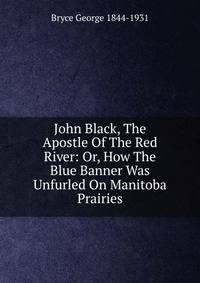 John Black, The Apostle Of The Red River: Or, How The Blue Banner Was Unfurled On Manitoba Prairies
