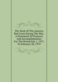 The Work Of The America Red Cross During The War; A Statement Of Finances And Accomplishments For The Period July 1, 1917, To February 28, 1919