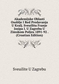 Akademijske Oblasti Osoblje I Red Predavanja U Kralj. Sveuilitu Franje Josipa I. U Zagrebu U Zimskom Poljeu 1891-92 . (Croatian Edition)
