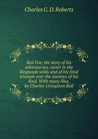 Red Fox; the story of his adventurous career in the Ringwaak wilds and of his final triumph over the enemies of his kind. With many illus. by Charles Livingston Bull