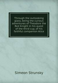 Through the outlooking glass, being the curious adventures of Theodore the Red Knight in his quest of the third cup, of his faithful companion Alice