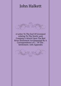 A Letter To The Earl Of Liverpool relating To The North-west Company's Attack Upon The Red River Settlement Accompanied By A Correspondence of J. . Of The . Settlement. with Appendix
