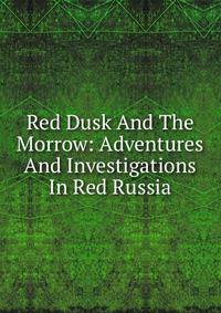 Red Dusk And The Morrow: Adventures And Investigations In Red Russia