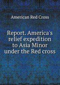Report. America's relief expedition to Asia Minor under the Red cross