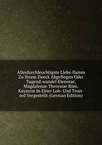 Allerdurchleuchtigste Liebs-flamm Zu Ihrem Zweck Abgeflogen Oder Tugend-wandel Elenorae, Magdalenae Theresiae Rom. Kayserin In Einer Lob- Und Trost-red Vorgestellt (German Edition)