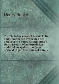 Travels to the coast of Arabia Felix and from thence by the Red Sea and Egypt to Europe, containing a short account of an expedition undertaken against the Cape of Good Hope. In a series of letters