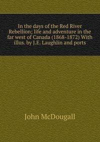 In the days of the Red River Rebellion; life and adventure in the far west of Canada (1868-1872) With illus. by J.E. Laughlin and ports