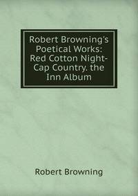Robert Browning's Poetical Works: Red Cotton Night-Cap Country. the Inn Album