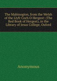 The Mabinogion, from the Welsh of the Llyfr Coch O Hergest: (The Red Book of Hergest), in the Library of Jesus College, Oxford