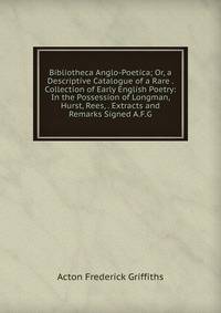Bibliotheca Anglo-Poetica; Or, a Descriptive Catalogue of a Rare . Collection of Early English Poetry: In the Possession of Longman, Hurst, Rees, . Extracts and Remarks Signed A.F.G