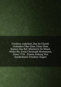 Friedens-wahrheit, Das Ist Christl. Gedanken Uber Eine, Unter Dem Namen Des Ref. Ministerii Zu Wesel, Wider Hn. Ernst Christoph Hochmann, Anno 1710. . Einem Anhang Von Sonderbaren Friedens-fragen