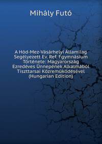 A Hod-Mez-Vasarhelyi Allamilag Segelyezett Ev. Ref. Fgymnasium Tortenete: Magyarorszag Ezredeves Unnepenek Alkalmabol Tiszttarsai Kozremukodesevel (Hungarian Edition)