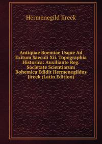 Antiquae Boemiae Usque Ad Exitum Saeculi Xii. Topographia Historica: Auxiliante Reg. Societate Scientiarum Bohemica Edidit Hermenegildus Jireek (Latin Edition)
