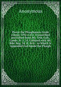 Pierce the Ploughmans Crede (About 1394 A.D.): Transcribed and Edited from Ms. Trin. Coll., Camb., R. 3, 15, Collated with Ms. Bibl. Reg. 18. B. Xvii. . to Which Is Appended God Spede the Plough