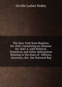 The New-York State Register, for 1845: Containing an Almanac for 1845-6. with Political, Statistical, and Other Information Relating to the State of . Officers, Attorneys, &amp;tc. the National Reg