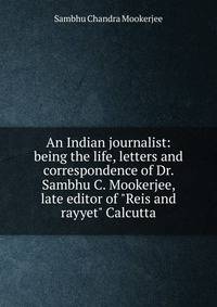 An Indian journalist: being the life, letters and correspondence of Dr. Sambhu C. Mookerjee, late editor of "Reis and rayyet" Calcutta