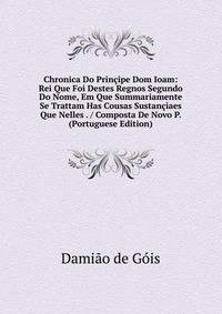 Chronica Do Principe Dom Ioam: Rei Que Foi Destes Regnos Segundo Do Nome, Em Que Summariamente Se Trattam Has Cousas Sustanciaes Que Nelles . / Composta De Novo P. (Portuguese Edition)