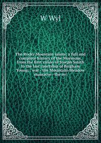 The Rocky Mountain saints: a full and complete history of the Mormons, from the first vision of Joseph Smith to the last courtship of Brigham Young; . war - the Mountain-Meadow massacre - the rei