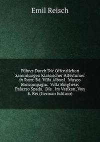 Fuhrer Durch Die Offentlichen Sammlungen Klassischer Altertumer in Rom: Bd. Villa Albani. Museo Boncompagni. Villa Borghese. Palazzo Spada. Die . Im Vatikan, Von E. Rei (German Edition)